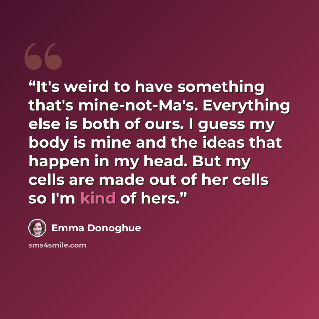 “It's weird to have something that's mine-not-Ma's. Everything else is both of ours. I guess my body is mine and the ideas that happen in my head. But my cells are made out of her cells so I'm kind of hers.” quote by Emma Donoghue