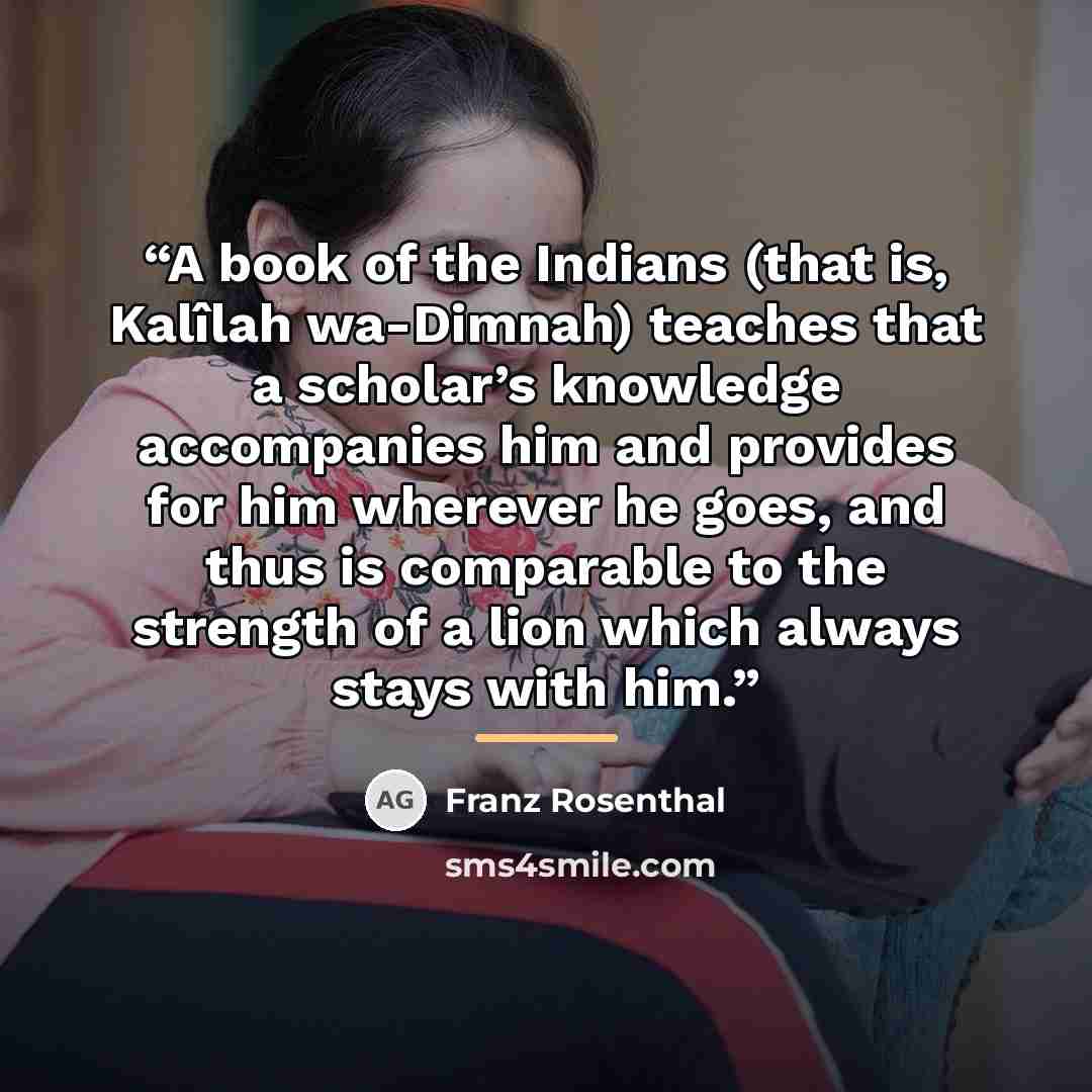 “A book of the Indians (that is, Kalîlah wa-Dimnah) teaches that a scholar’s knowledge accompanies him and provides for him wherever he goes, and thus is comparable to the strength of a lion which always stays with him.” quote by Franz Rosenthal