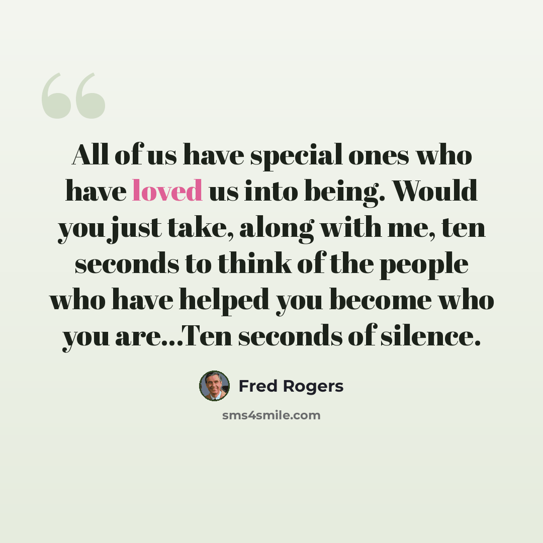“All of us have special ones who have loved us into being. Would you just take, along with me, ten seconds to think of the people who have helped you become who you are…Ten seconds of silence.” quote by Fred Rogers