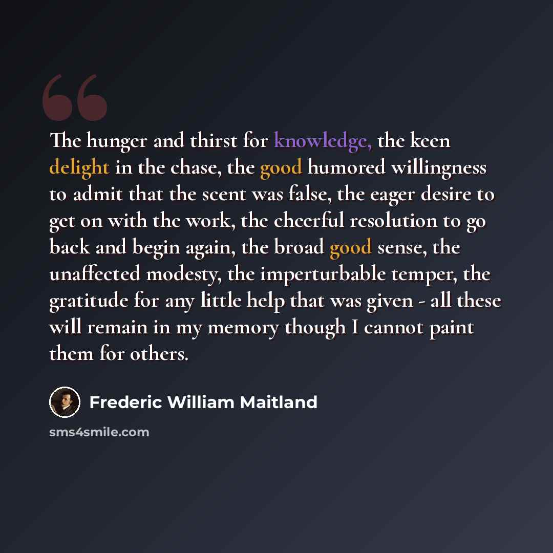 “The hunger and thirst for knowledge, the keen delight in the chase, the good humored willingness to admit that the scent was false, the eager desire to get on with the work, the cheerful resolution to go back and begin again, the broad good sense, the unaffected modesty, the imperturbable temper…” quote by Frederic William Maitland