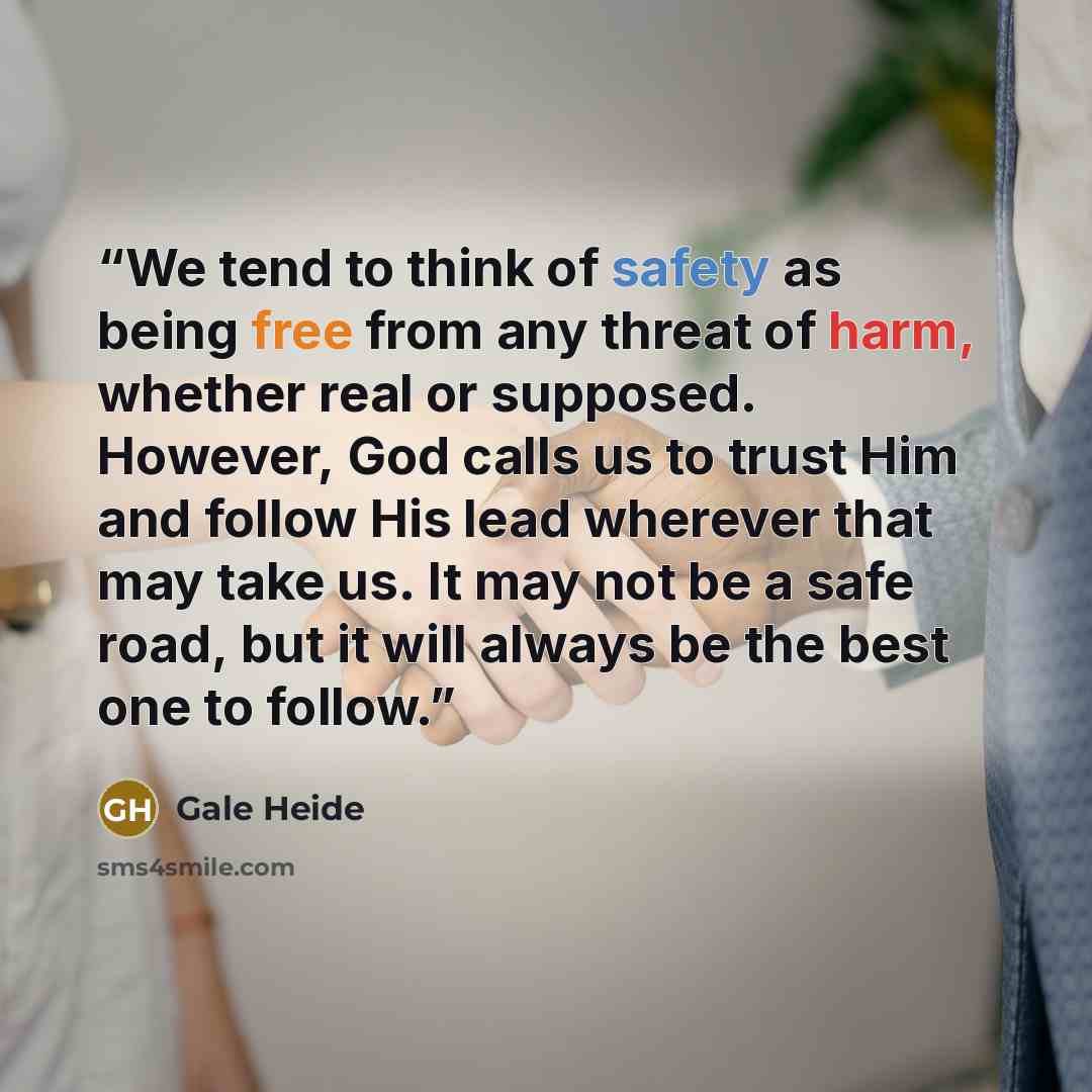 “We tend to think of safety as being free from any threat of harm, whether real or supposed. However, God calls us to trust Him and follow His lead wherever that may take us. It may not be a safe road, but it will always be the best one to follow.” quote by Gale Heide