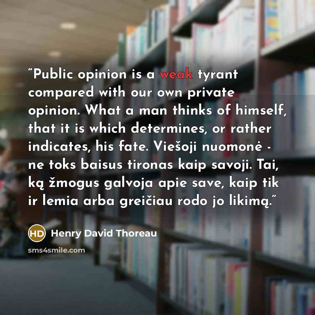 “Public opinion is a weak tyrant compared with our own private opinion. What a man thinks of himself, that it is which determines, or rather indicates, his fate. Viešoji nuomonė - ne toks baisus tironas kaip savoji. Tai, ką žmogus galvoja apie save, kaip tik ir lemia arba greičiau rodo jo likimą.” quote by Henry David Thoreau