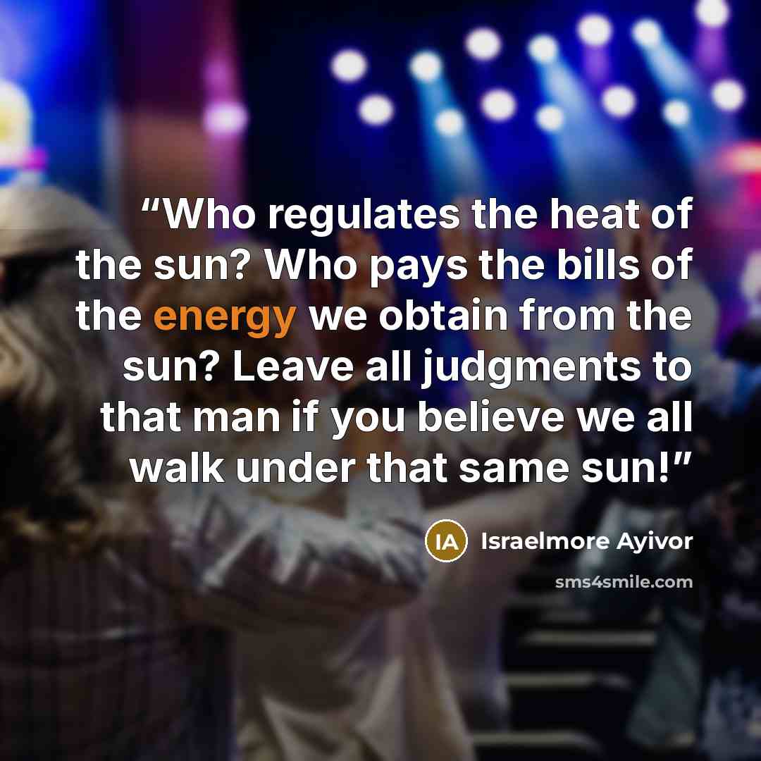 “Who regulates the heat of the sun? Who pays the bills of the energy we obtain from the sun? Leave all judgments to that man if you believe we all walk under that same sun!” quote by Israelmore Ayivor