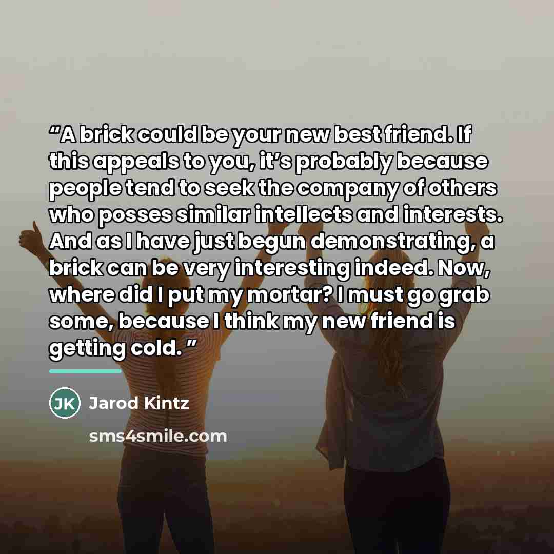 “A brick could be your new best friend. If this appeals to you, it’s probably because people tend to seek the company of others who posses similar intellects and interests. And as I have just begun demonstrating, a brick can be very interesting indeed. Now, where did I put my mortar? I must go grab…” quote by Jarod Kintz