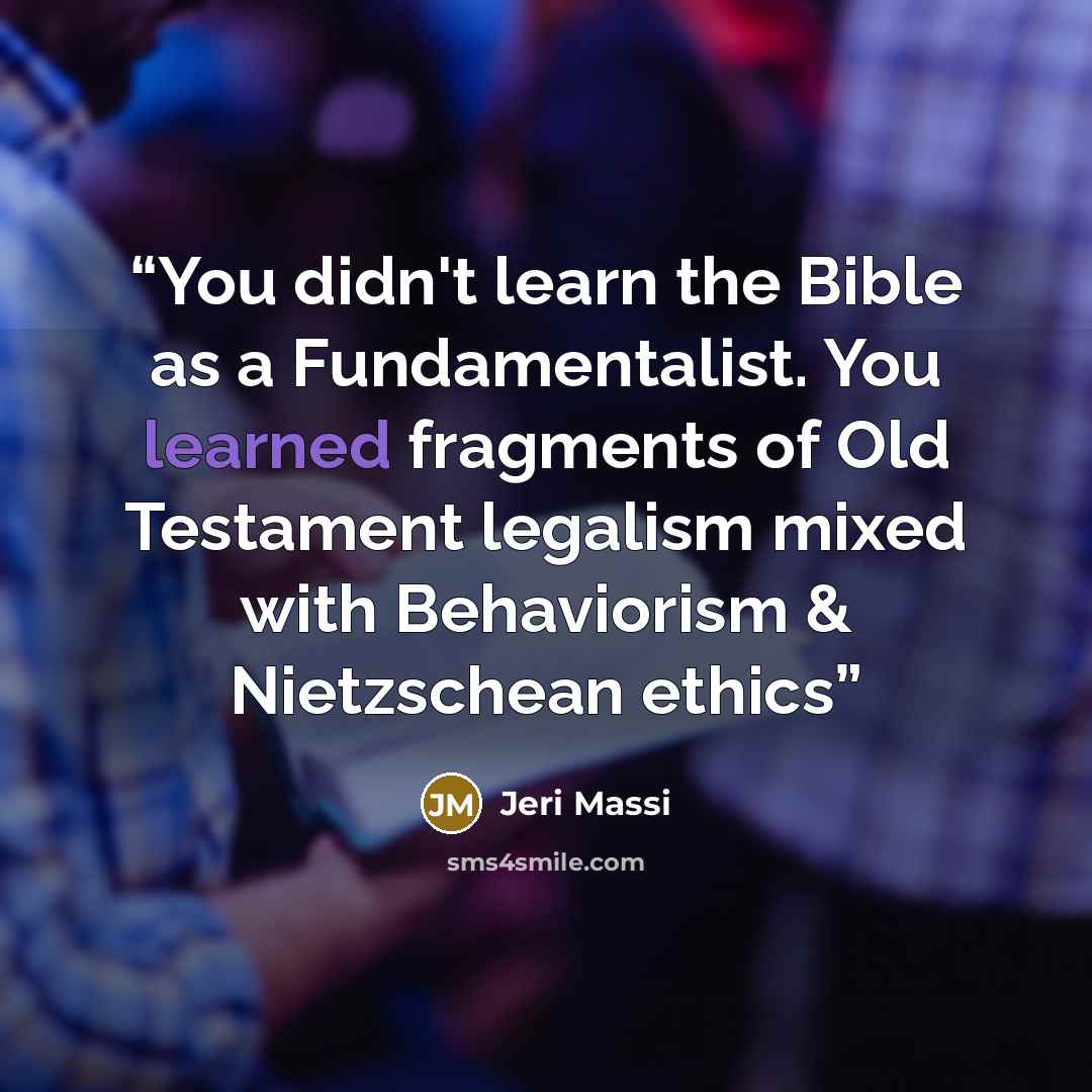 “You didn't learn the Bible as a Fundamentalist. You learned fragments of Old Testament legalism mixed with Behaviorism & Nietzschean ethics” quote by Jeri Massi
