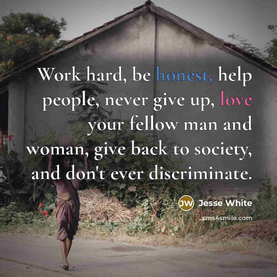 “Work hard, be honest, help people, never give up, love your fellow man and woman, give back to society, and don't ever discriminate.” quote by Jesse White