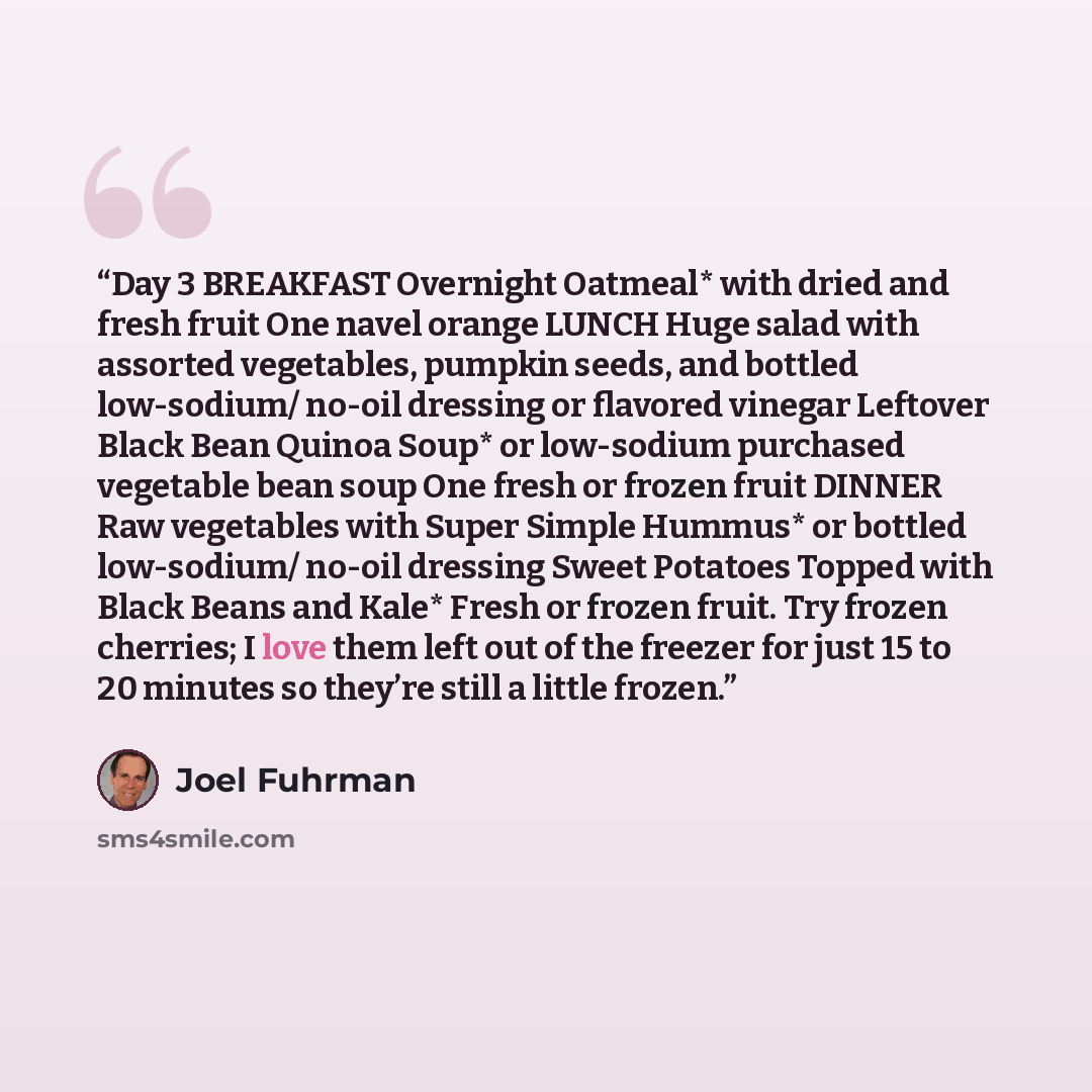 “Day 3 BREAKFAST Overnight Oatmeal* with dried and fresh fruit One navel orange LUNCH Huge salad with assorted vegetables, pumpkin seeds, and bottled low-sodium/ no-oil dressing or flavored vinegar Leftover Black Bean Quinoa Soup* or low-sodium purchased vegetable bean soup One fresh or frozen…” quote by Joel Fuhrman