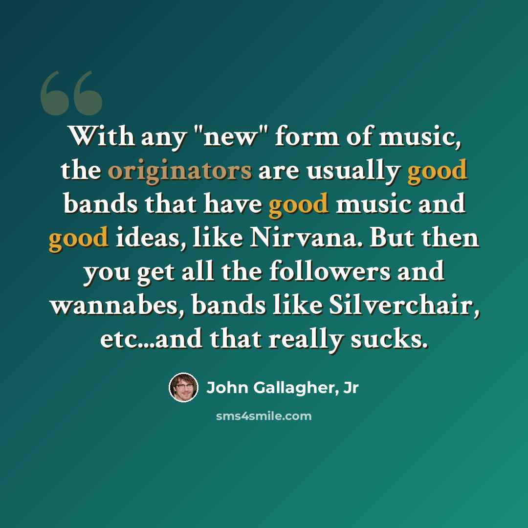 “With any "new" form of music, the originators are usually good bands that have good music and good ideas, like Nirvana. But then you get all the followers and wannabes, bands like Silverchair, etc...and that really sucks.” quote by John Gallagher, Jr