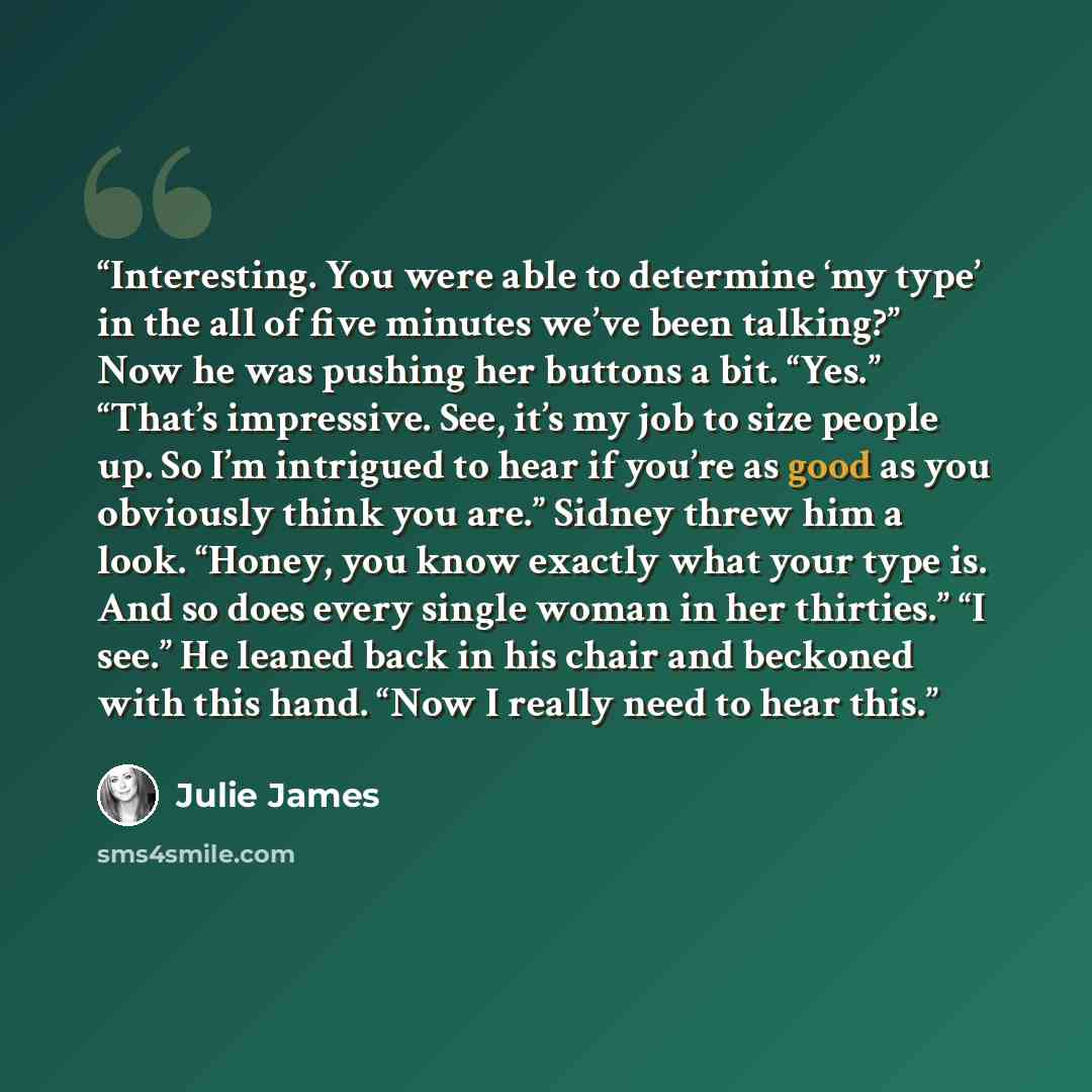 “Interesting. You were able to determine ‘my type’ in the all of five minutes we’ve been talking?” Now he was pushing her buttons a bit. “Yes.” “That’s impressive. See, it’s my job to size people up. So I’m intrigued to hear if you’re as good as you obviously think you are.” Sidney threw him a…” quote by Julie James