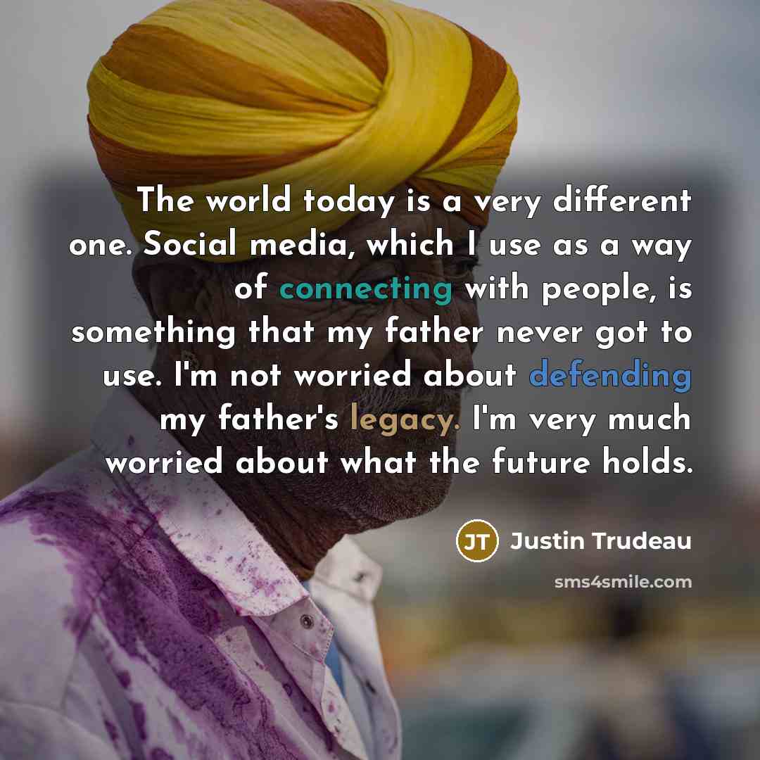 “The world today is a very different one. Social media, which I use as a way of connecting with people, is something that my father never got to use. I'm not worried about defending my father's legacy. I'm very much worried about what the future holds.” quote by Justin Trudeau