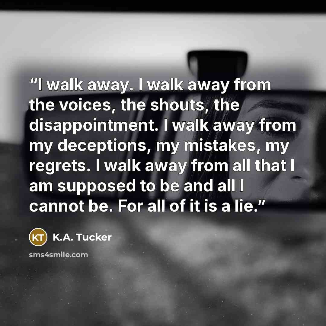 “I walk away. I walk away from the voices, the shouts, the disappointment. I walk away from my deceptions, my mistakes, my regrets. I walk away from all that I am supposed to be and all I cannot be. For all of it is a lie.” quote by K.A. Tucker