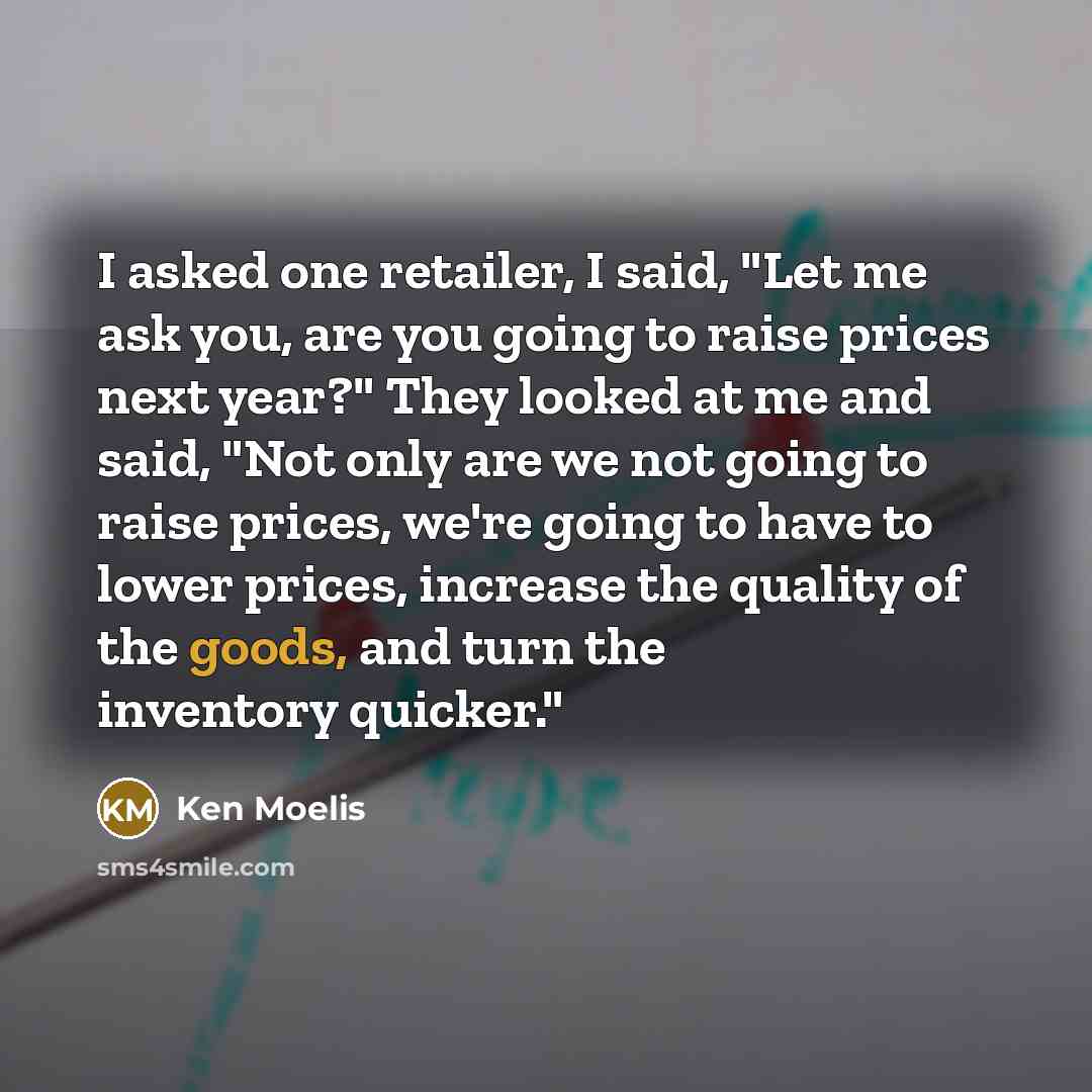 “I asked one retailer, I said, "Let me ask you, are you going to raise prices next year?" They looked at me and said, "Not only are we not going to raise prices, we're going to have to lower prices, increase the quality of the goods, and turn the inventory quicker."” quote by Ken Moelis