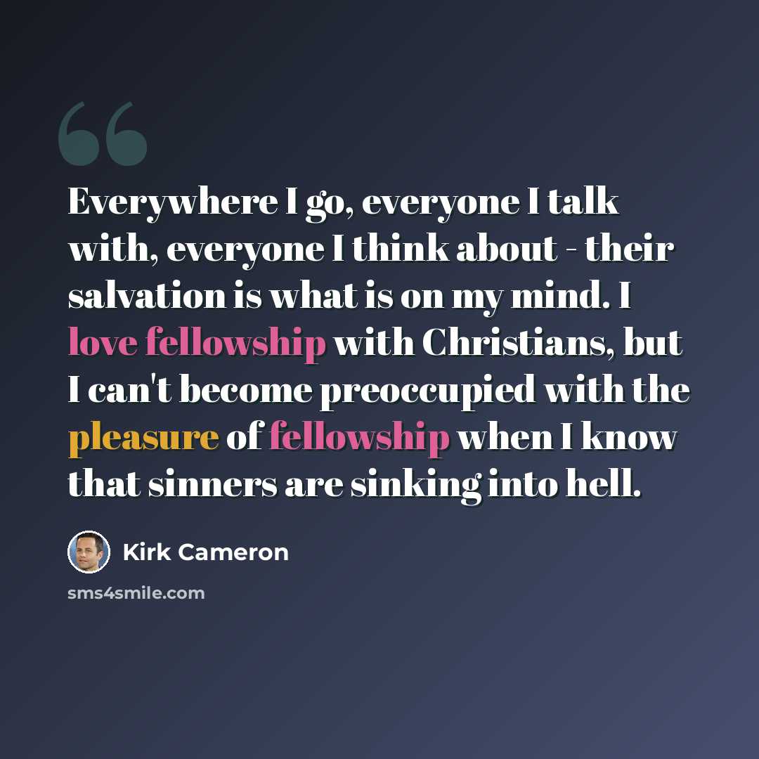 “Everywhere I go, everyone I talk with, everyone I think about - their salvation is what is on my mind. I love fellowship with Christians, but I can't become preoccupied with the pleasure of fellowship when I know that sinners are sinking into hell.” quote by Kirk Cameron