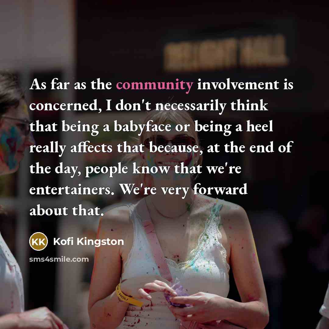 “As far as the community involvement is concerned, I don't necessarily think that being a babyface or being a heel really affects that because, at the end of the day, people know that we're entertainers. We're very forward about that.” quote by Kofi Kingston