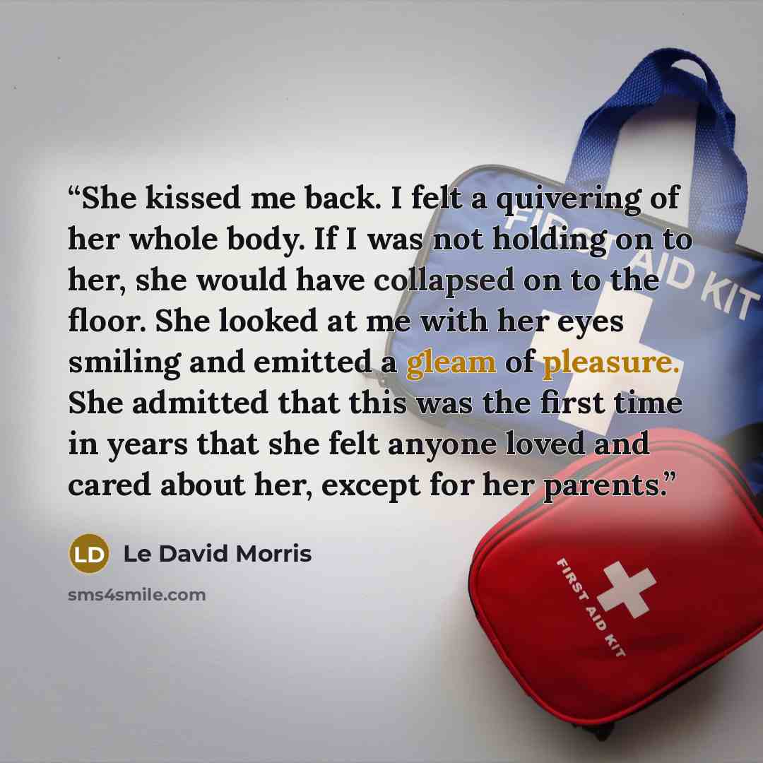 “She kissed me back. I felt a quivering of her whole body. If I was not holding on to her, she would have collapsed on to the floor. She looked at me with her eyes smiling and emitted a gleam of pleasure. She admitted that this was the first time in years that she felt anyone loved and cared about…” quote by Le David Morris