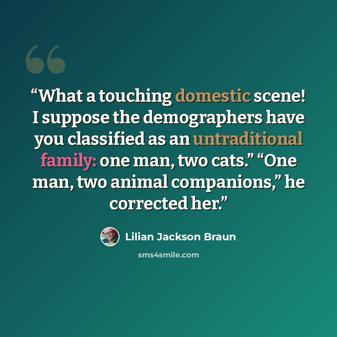 “What a touching domestic scene! I suppose the demographers have you classified as an untraditional family: one man, two cats.” “One man, two animal companions,” he corrected her.” quote by Lilian Jackson Braun