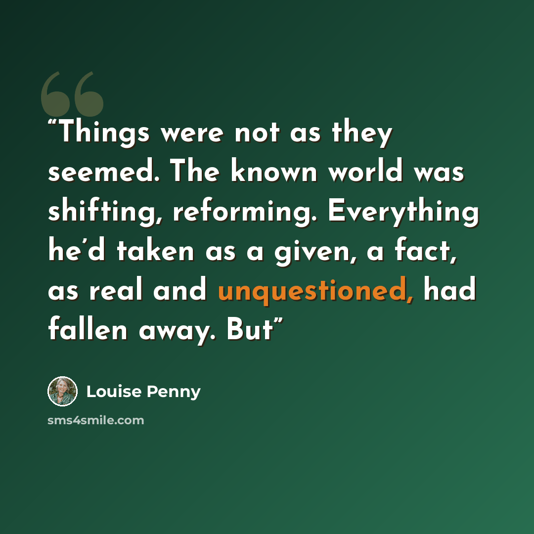 “Things were not as they seemed. The known world was shifting, reforming. Everything he’d taken as a given, a fact, as real and unquestioned, had fallen away. But” quote by Louise Penny