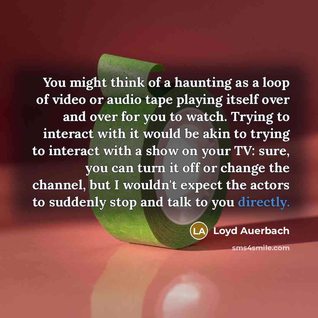 “You might think of a haunting as a loop of video or audio tape playing itself over and over for you to watch. Trying to interact with it would be akin to trying to interact with a show on your TV: sure, you can turn it off or change the channel, but I wouldn't expect the actors to suddenly stop…” quote by Loyd Auerbach