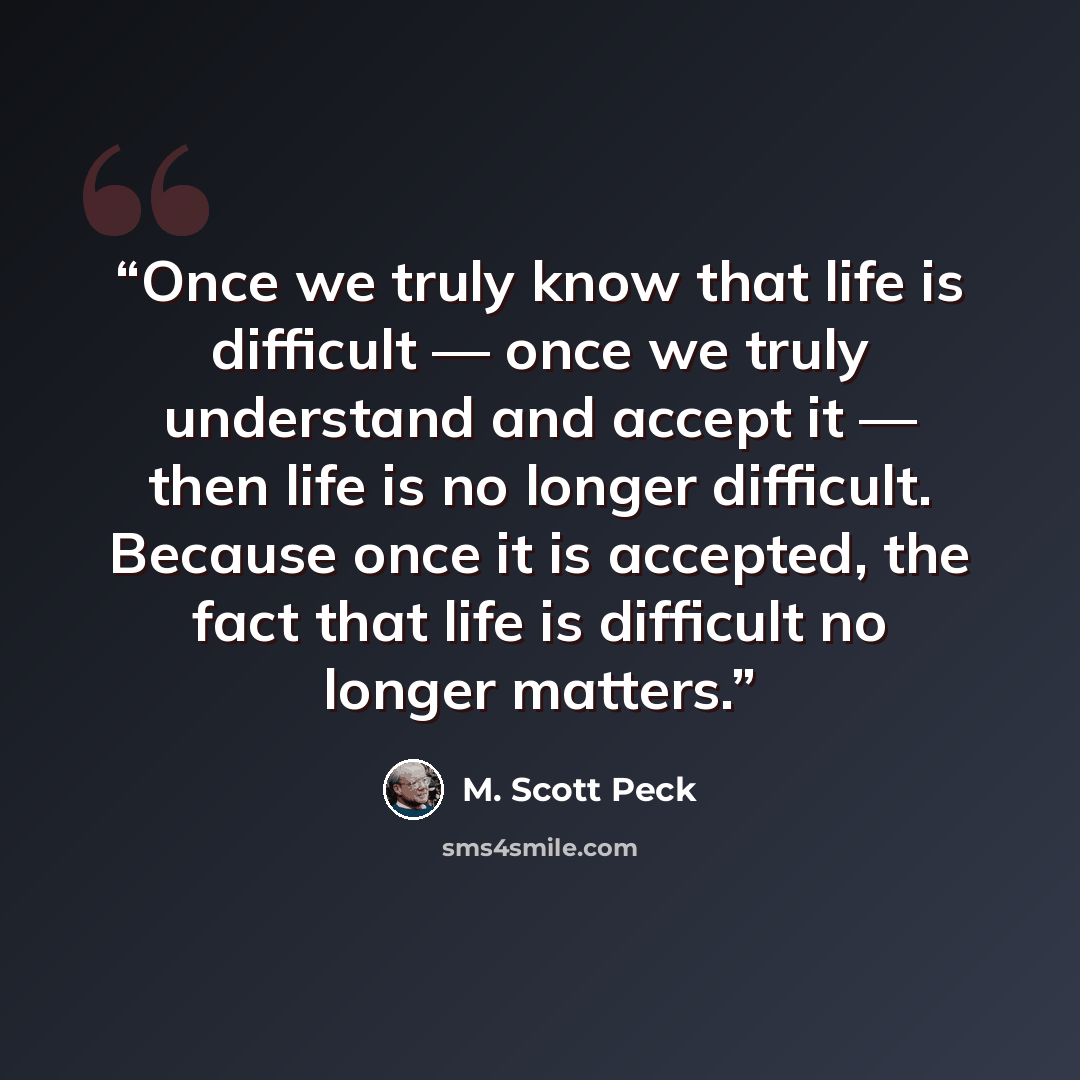 “Once we truly know that life is difficult — once we truly understand and accept it — then life is no longer difficult. Because once it is accepted, the fact that life is difficult no longer matters.” quote by M. Scott Peck