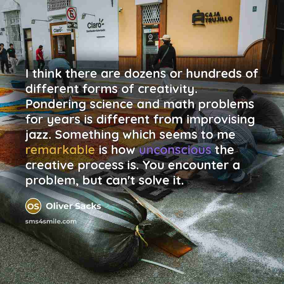 “I think there are dozens or hundreds of different forms of creativity. Pondering science and math problems for years is different from improvising jazz. Something which seems to me remarkable is how unconscious the creative process is. You encounter a problem, but can't solve it.” quote by Oliver Sacks