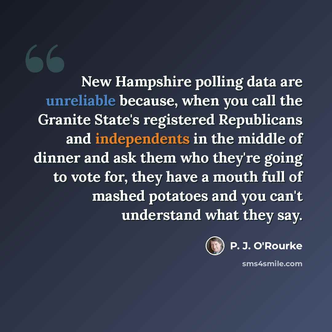 “New Hampshire polling data are unreliable because, when you call the Granite State's registered Republicans and independents in the middle of dinner and ask them who they're going to vote for, they have a mouth full of mashed potatoes and you can't understand what they say.” quote by P. J. O'Rourke