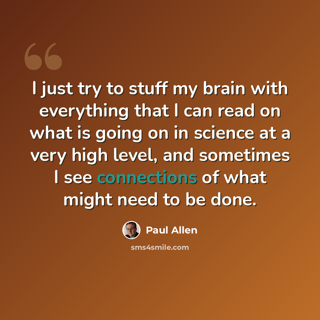 “I just try to stuff my brain with everything that I can read on what is going on in science at a very high level, and sometimes I see connections of what might need to be done.” quote by Paul Allen