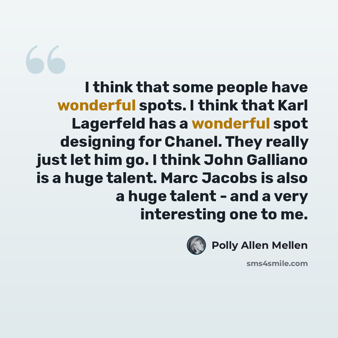 “I think that some people have wonderful spots. I think that Karl Lagerfeld has a wonderful spot designing for Chanel. They really just let him go. I think John Galliano is a huge talent. Marc Jacobs is also a huge talent - and a very interesting one to me.” quote by Polly Allen Mellen