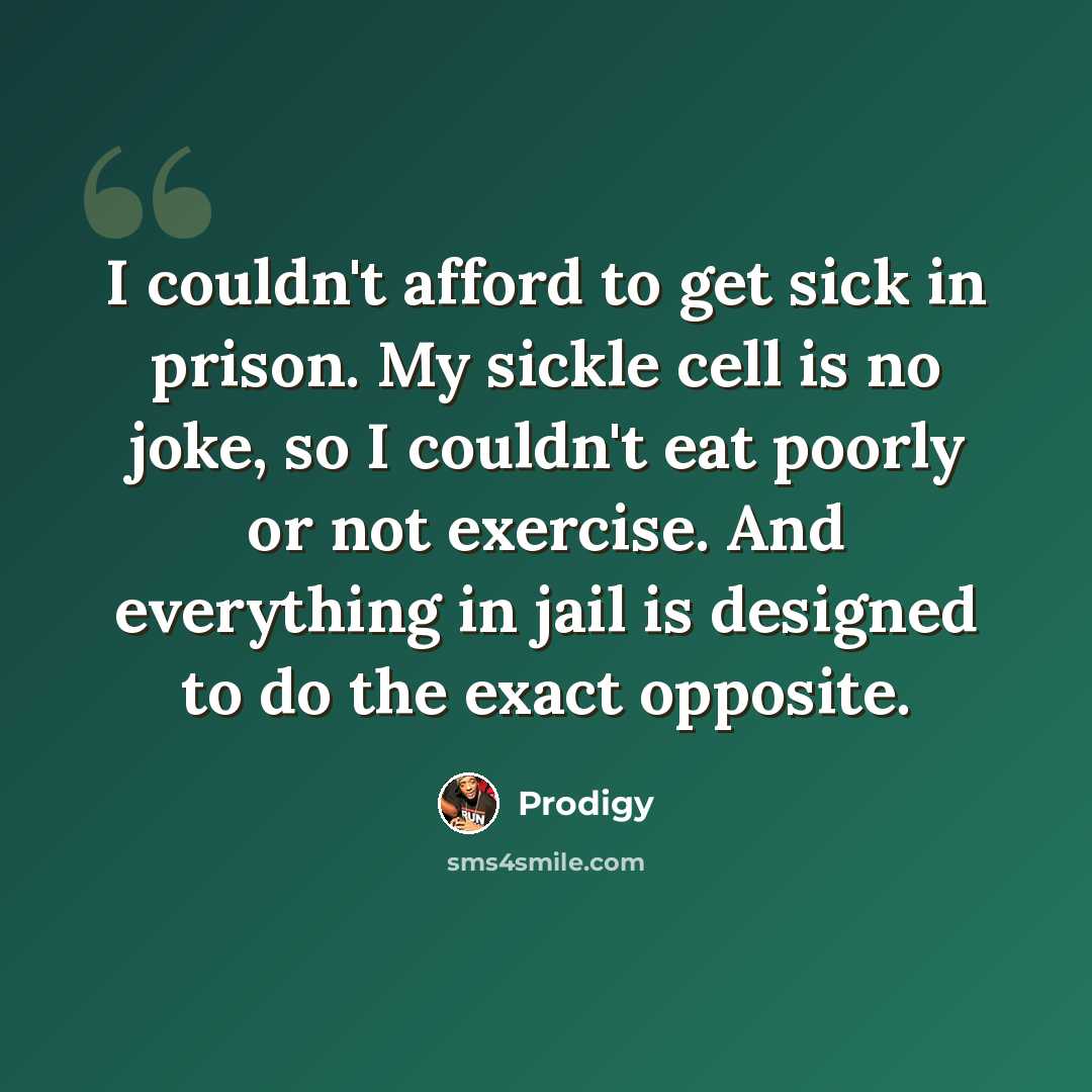 “I couldn't afford to get sick in prison. My sickle cell is no joke, so I couldn't eat poorly or not exercise. And everything in jail is designed to do the exact opposite.” quote by Prodigy