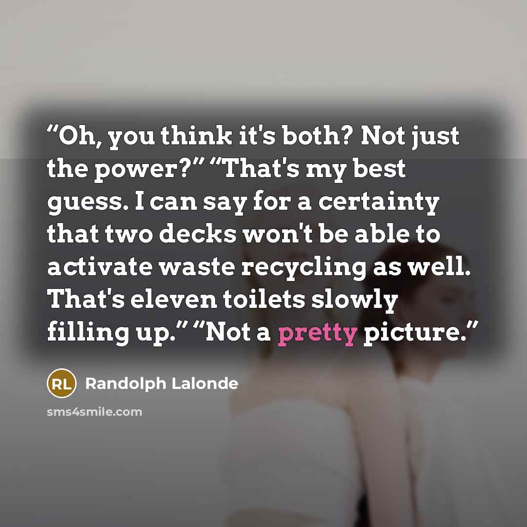 “Oh, you think it's both? Not just the power?” “That's my best guess. I can say for a certainty that two decks won't be able to activate waste recycling as well. That's eleven toilets slowly filling up.” “Not a pretty picture.” quote by Randolph Lalonde