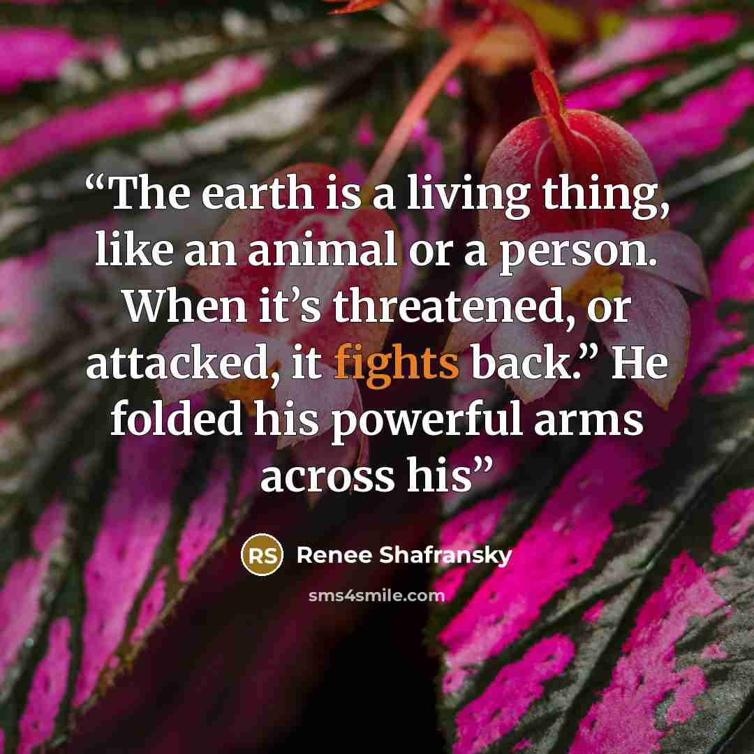 “The earth is a living thing, like an animal or a person. When it’s threatened, or attacked, it fights back.” He folded his powerful arms across his” quote by Renee Shafransky