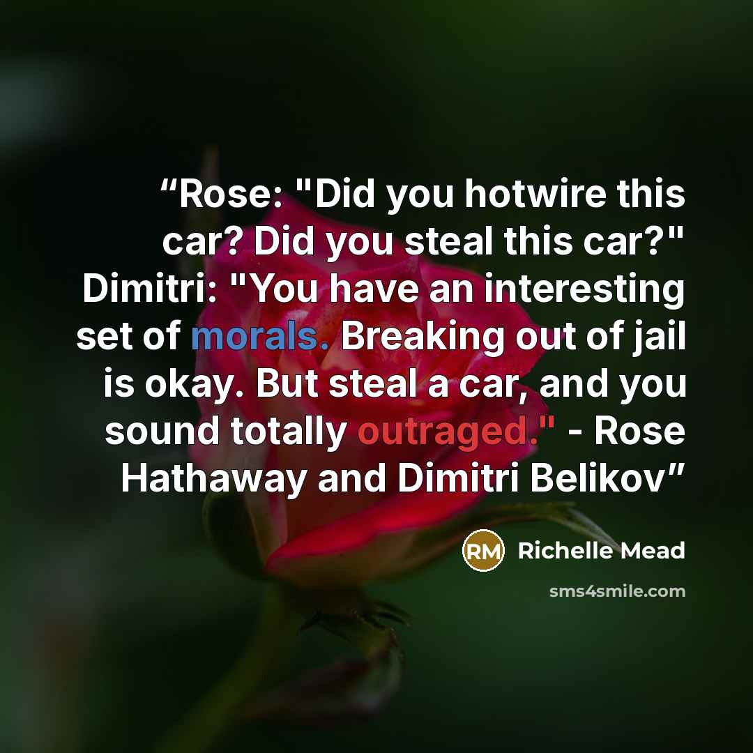 “Rose: "Did you hotwire this car? Did you steal this car?" Dimitri: "You have an interesting set of morals. Breaking out of jail is okay. But steal a car, and you sound totally outraged." - Rose Hathaway and Dimitri Belikov” quote by Richelle Mead