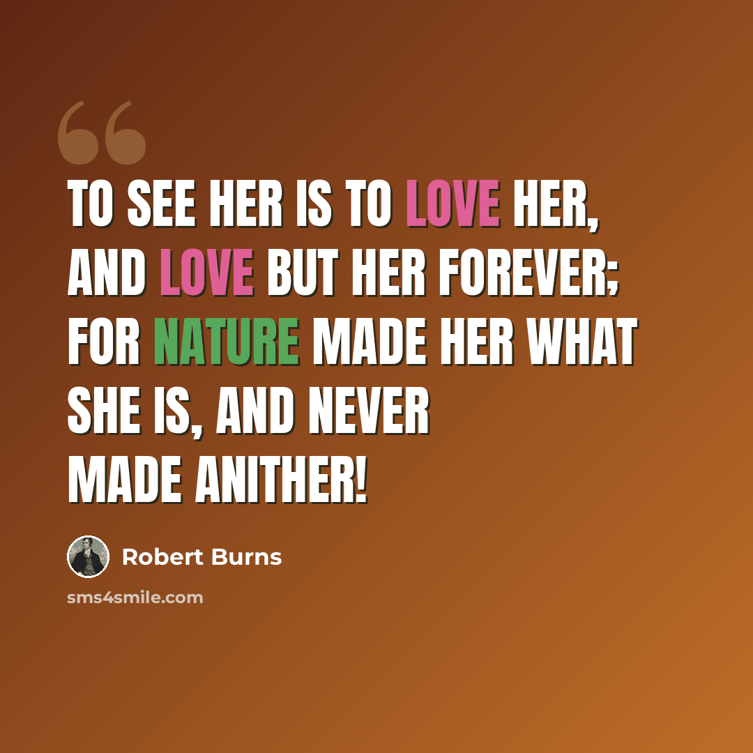 “To see her is to love her, And love but her forever; For nature made her what she is, And never made anither!” quote by Robert Burns