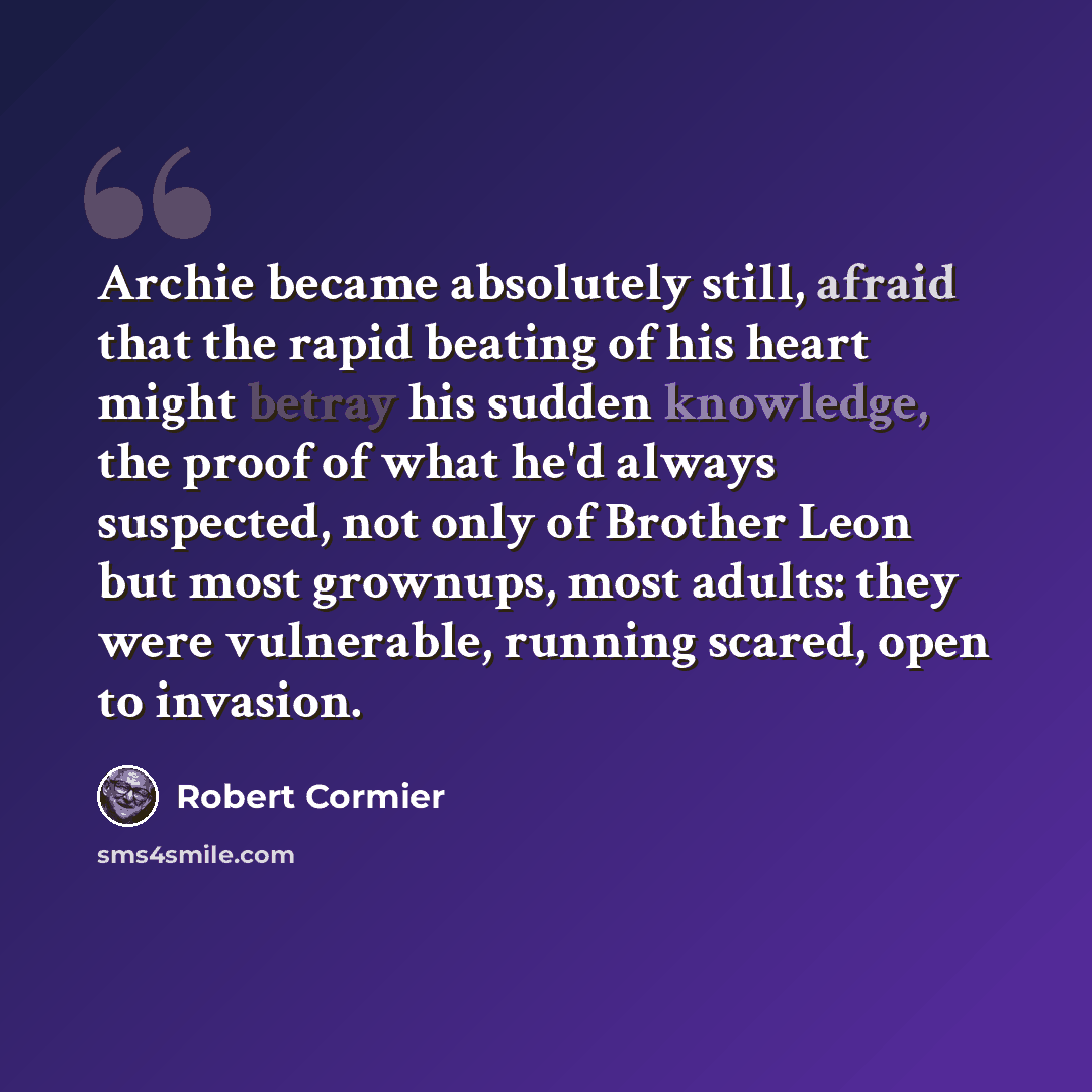 “Archie became absolutely still, afraid that the rapid beating of his heart might betray his sudden knowledge, the proof of what he'd always suspected, not only of Brother Leon but most grownups, most adults: they were vulnerable, running scared, open to invasion.” quote by Robert Cormier