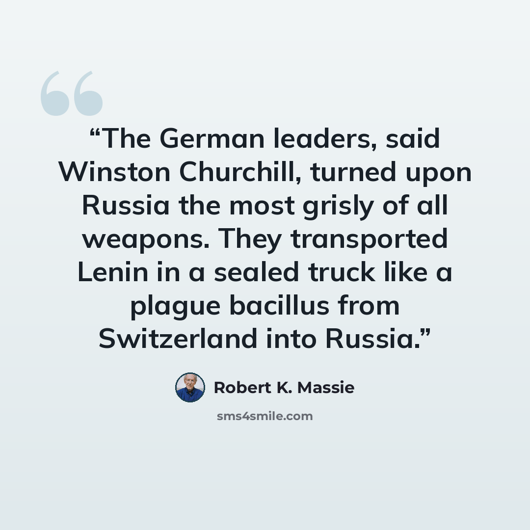 “The German leaders, said Winston Churchill, turned upon Russia the most grisly of all weapons. They transported Lenin in a sealed truck like a plague bacillus from Switzerland into Russia.” quote by Robert K. Massie