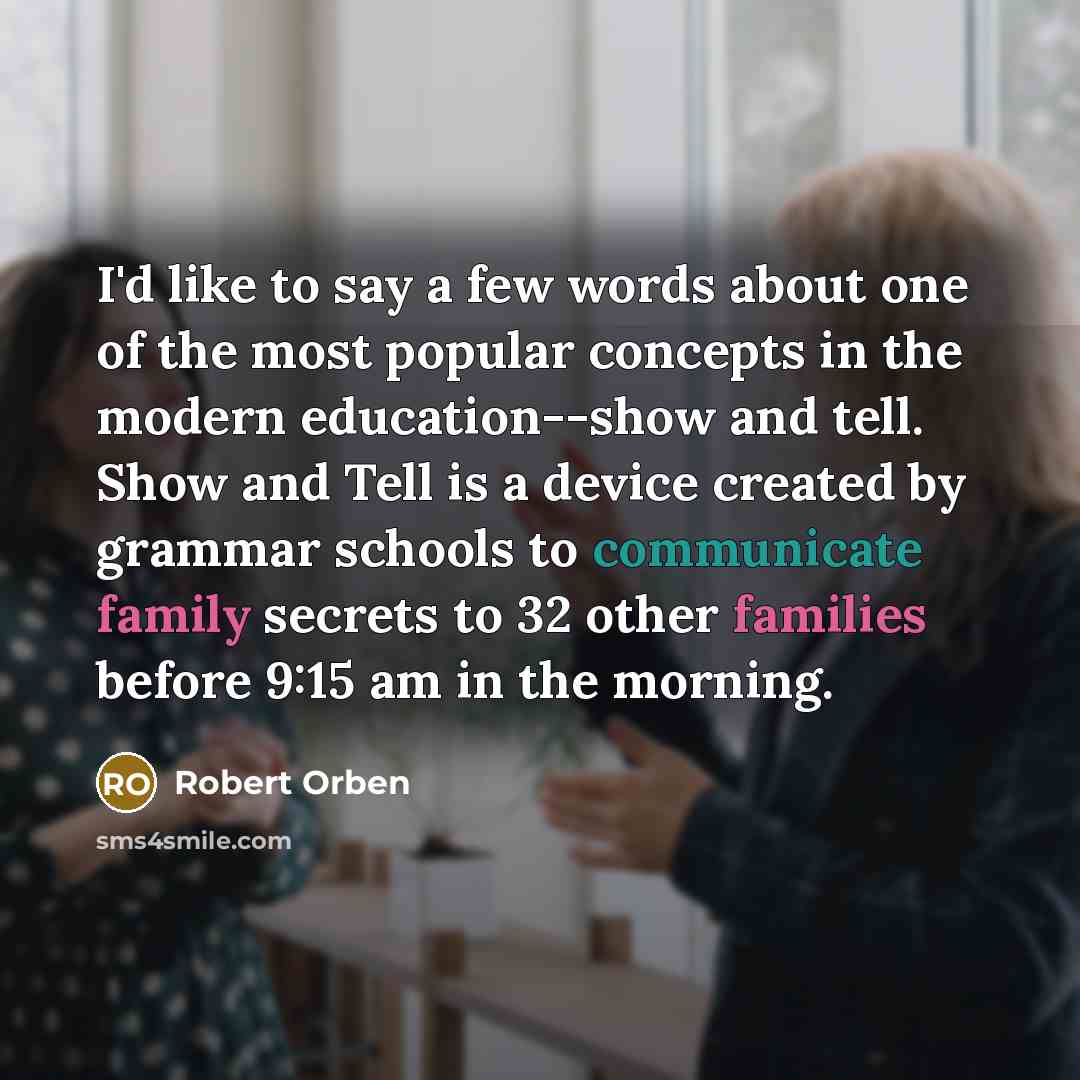 “I'd like to say a few words about one of the most popular concepts in the modern education--show and tell. Show and Tell is a device created by grammar schools to communicate family secrets to 32 other families before 9:15 am in the morning.” quote by Robert Orben