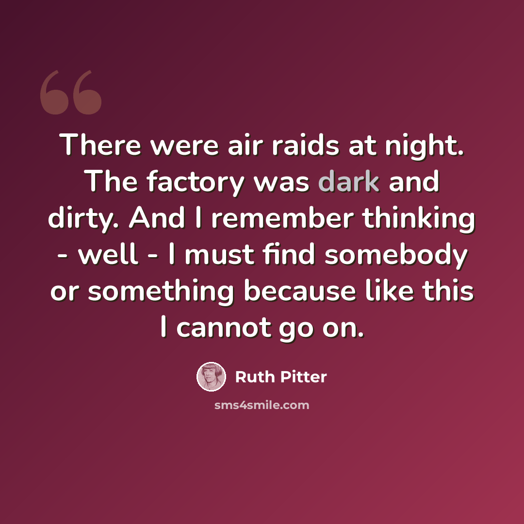 “There were air raids at night. The factory was dark and dirty. And I remember thinking - well - I must find somebody or something because like this I cannot go on.” quote by Ruth Pitter