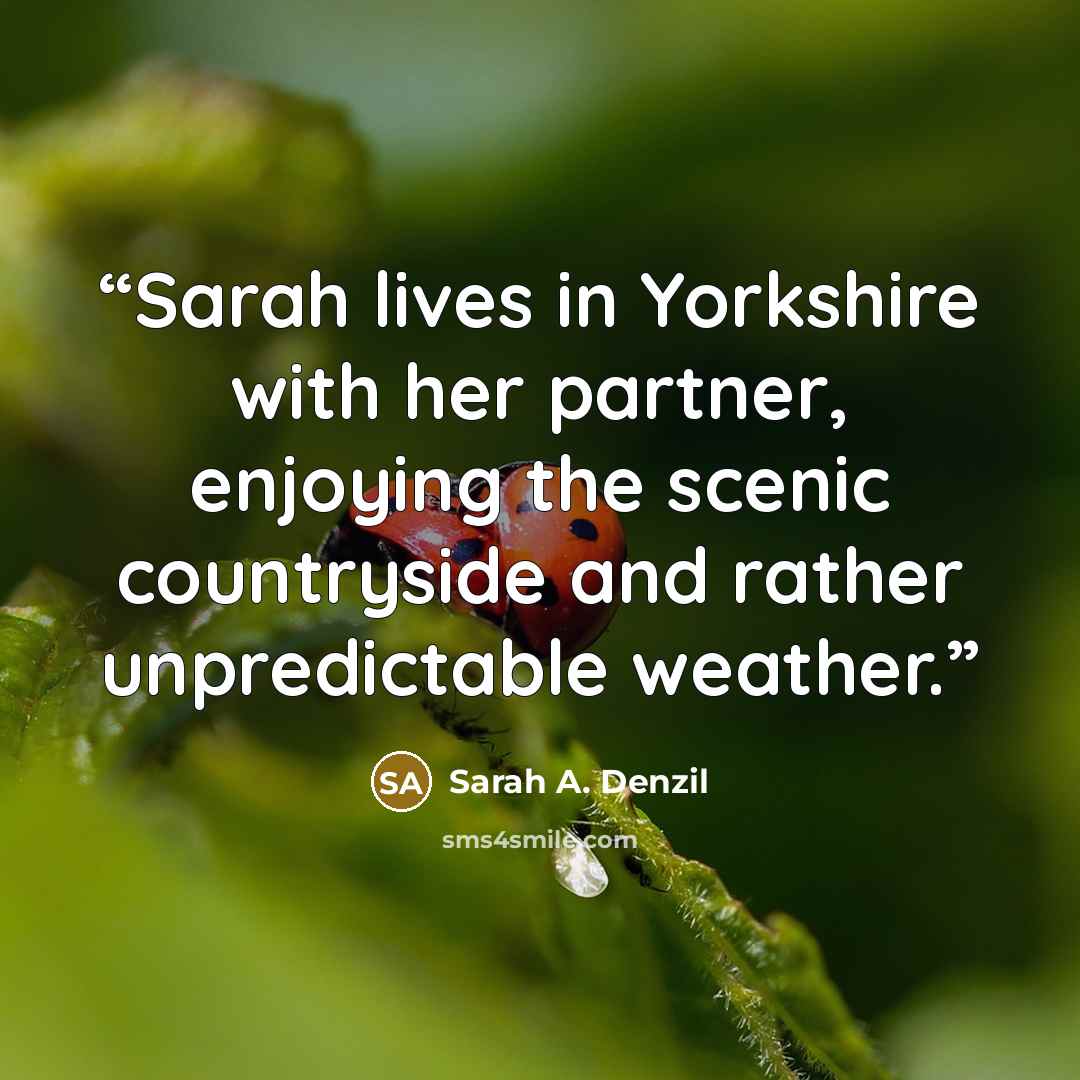 “Sarah lives in Yorkshire with her partner, enjoying the scenic countryside and rather unpredictable weather.” quote by Sarah A. Denzil
