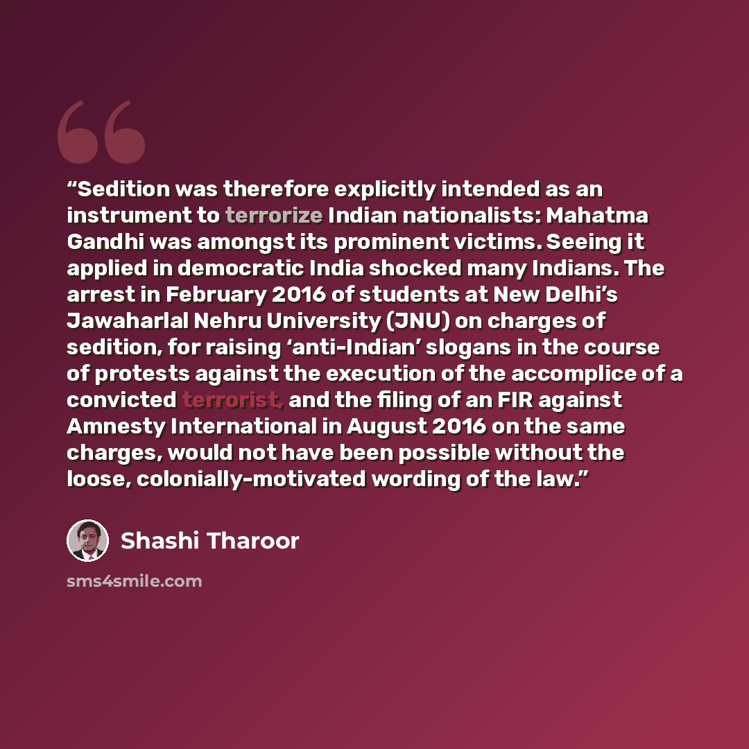 “Sedition was therefore explicitly intended as an instrument to terrorize Indian nationalists: Mahatma Gandhi was amongst its prominent victims. Seeing it applied in democratic India shocked many Indians. The arrest in February 2016 of students at New Delhi’s Jawaharlal Nehru University (JNU) on…” quote by Shashi Tharoor