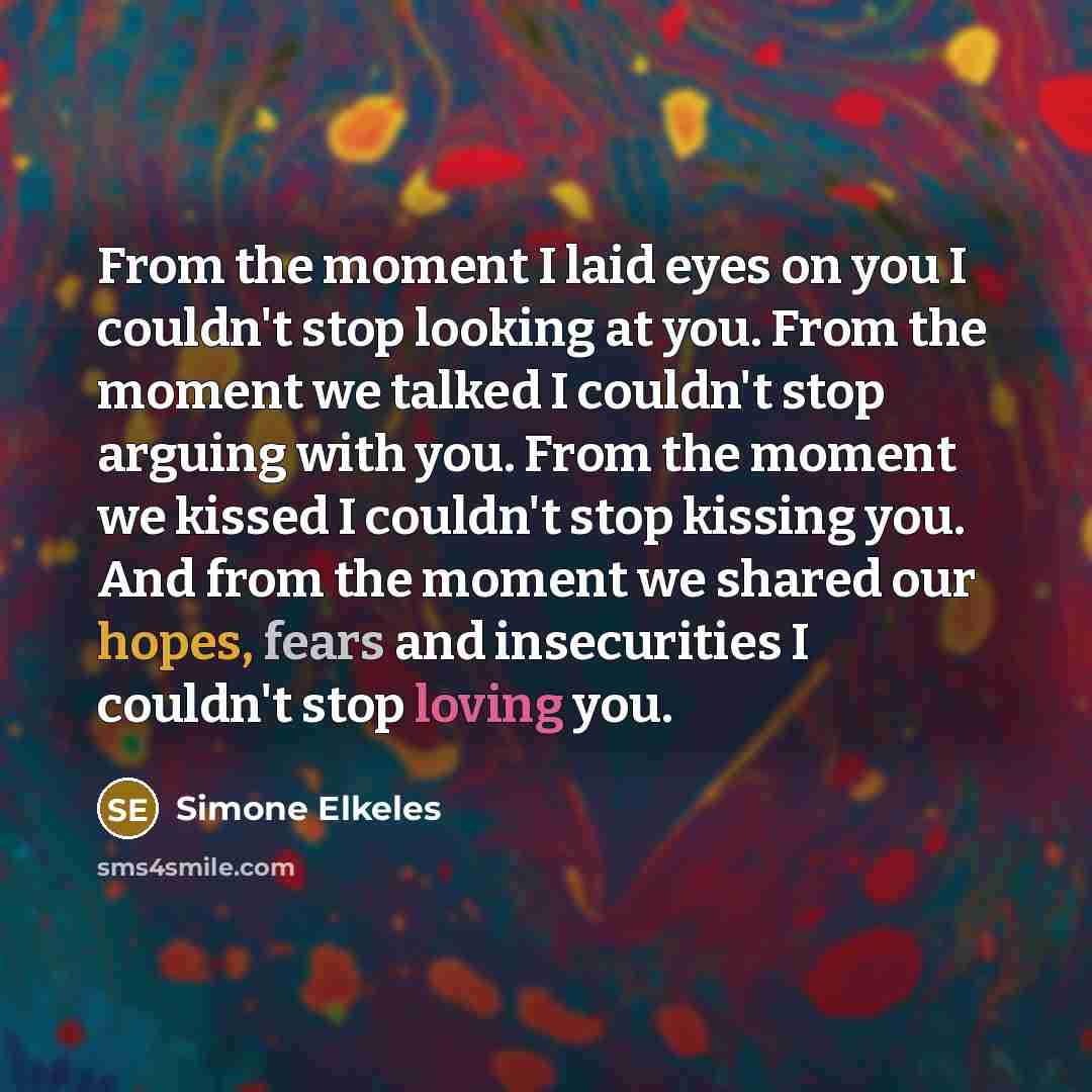 “From the moment I laid eyes on you I couldn't stop looking at you. From the moment we talked I couldn't stop arguing with you. From the moment we kissed I couldn't stop kissing you. And from the moment we shared our hopes, fears and insecurities I couldn't stop loving you.” quote by Simone Elkeles