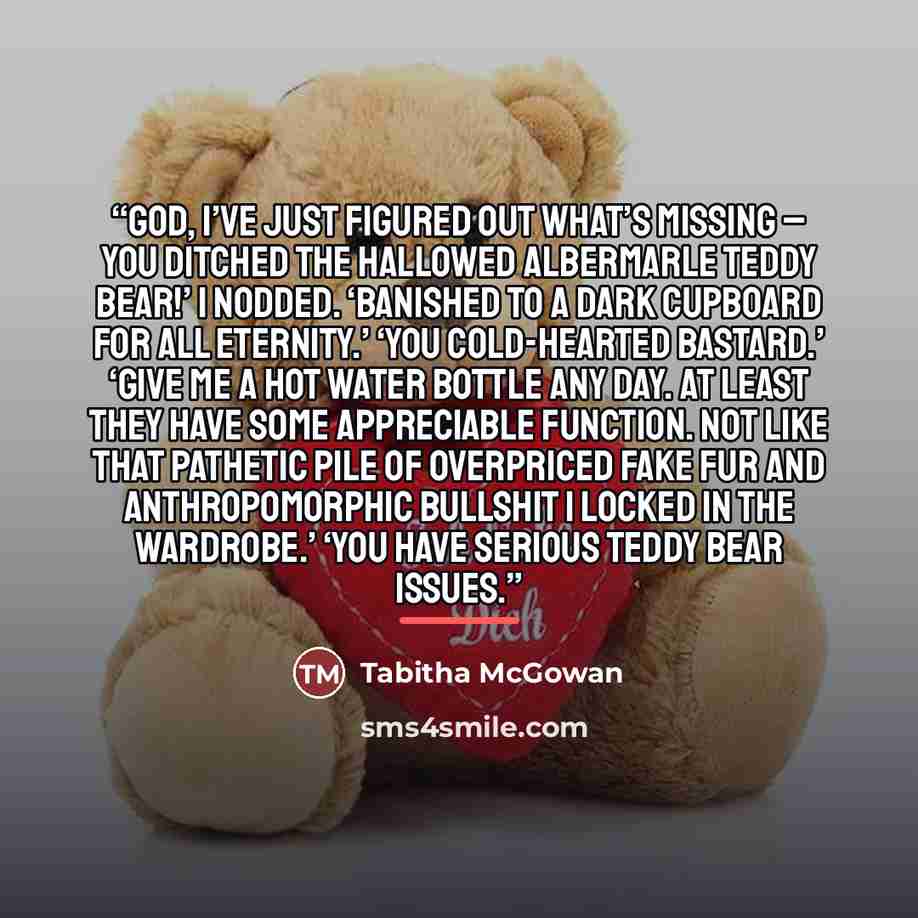 “God, I’ve just figured out what’s missing – you ditched the hallowed Albermarle Teddy Bear!’ I nodded. ‘Banished to a dark cupboard for all eternity.’ ‘You cold-hearted bastard.’ ‘Give me a hot water bottle any day. At least they have some appreciable function. Not like that pathetic pile of…” quote by Tabitha McGowan