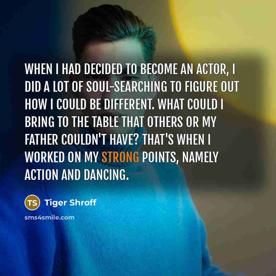 “When I had decided to become an actor, I did a lot of soul-searching to figure out how I could be different. What could I bring to the table that others or my father couldn't have? That's when I worked on my strong points, namely action and dancing.” quote by Tiger Shroff