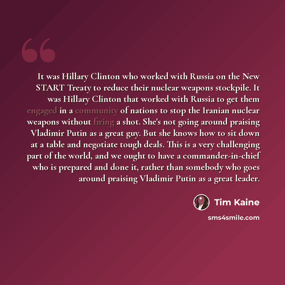 “It was Hillary Clinton who worked with Russia on the New START Treaty to reduce their nuclear weapons stockpile. It was Hillary Clinton that worked with Russia to get them engaged in a community of nations to stop the Iranian nuclear weapons without firing a shot. She's not going around praising…” quote by Tim Kaine