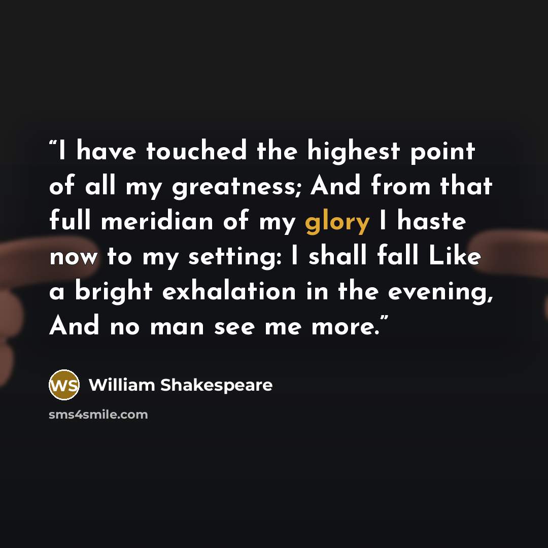 “I have touched the highest point of all my greatness; And from that full meridian of my glory I haste now to my setting: I shall fall Like a bright exhalation in the evening, And no man see me more.” quote by William Shakespeare