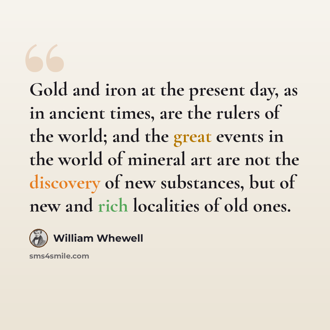 “Gold and iron at the present day, as in ancient times, are the rulers of the world; and the great events in the world of mineral art are not the discovery of new substances, but of new and rich localities of old ones.” quote by William Whewell