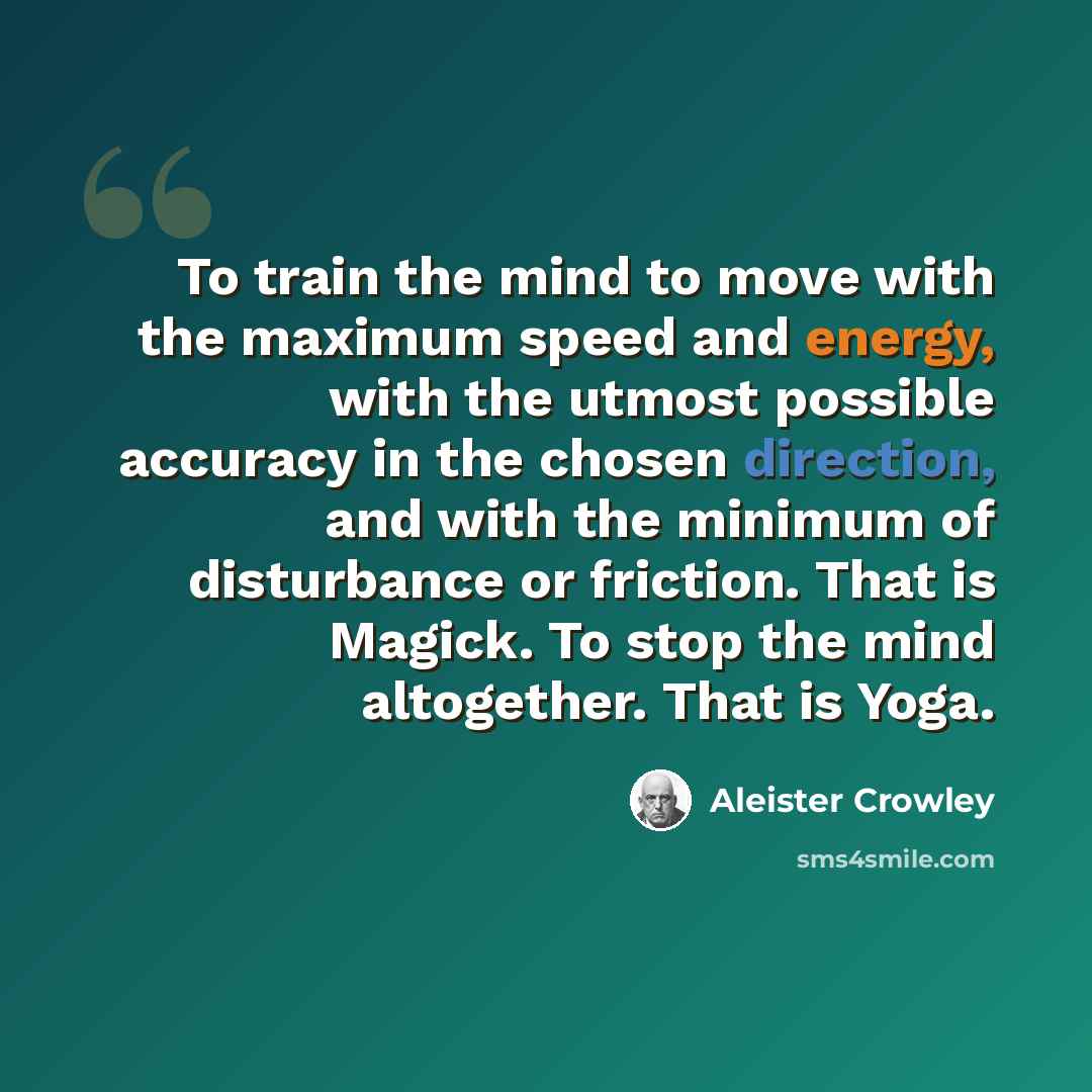 “To train the mind to move with the maximum speed and energy, with the utmost possible accuracy in the chosen direction, and with the minimum of disturbance or friction. That is Magick. To stop the mind altogether. That is Yoga.” quote by Aleister Crowley