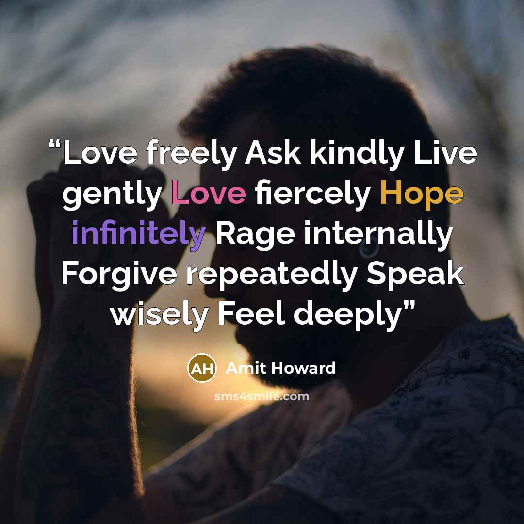 “Love freely Ask kindly Live gently Love fiercely Hope infinitely Rage internally Forgive repeatedly Speak wisely Feel deeply” quote by Amit Howard