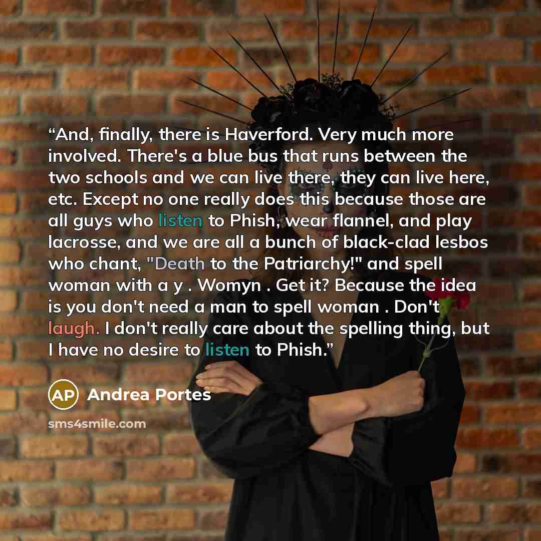 “And, finally, there is Haverford. Very much more involved. There's a blue bus that runs between the two schools and we can live there, they can live here, etc. Except no one really does this because those are all guys who listen to Phish, wear flannel, and play lacrosse, and we are all a bunch of…” quote by Andrea Portes