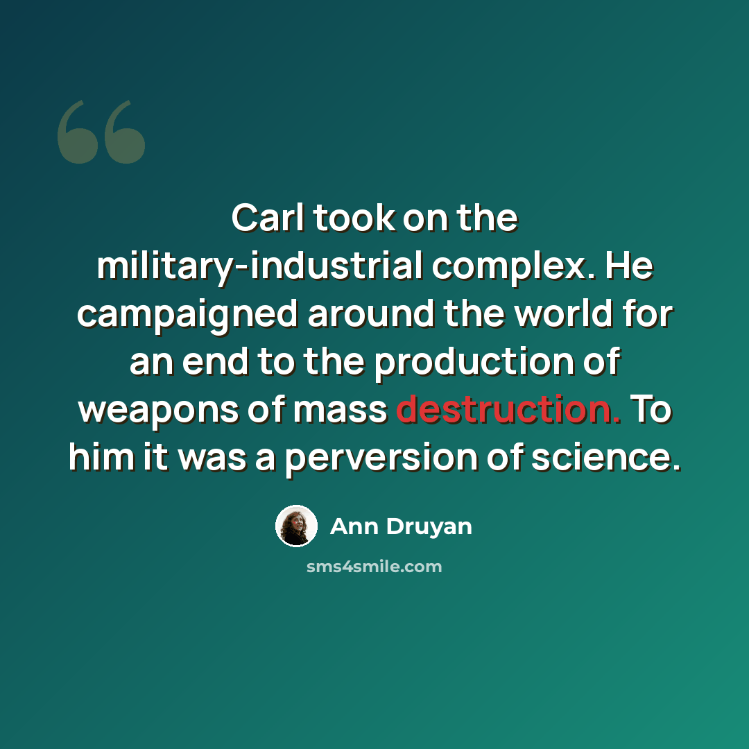 “Carl took on the military-industrial complex. He campaigned around the world for an end to the production of weapons of mass destruction. To him it was a perversion of science.” quote by Ann Druyan