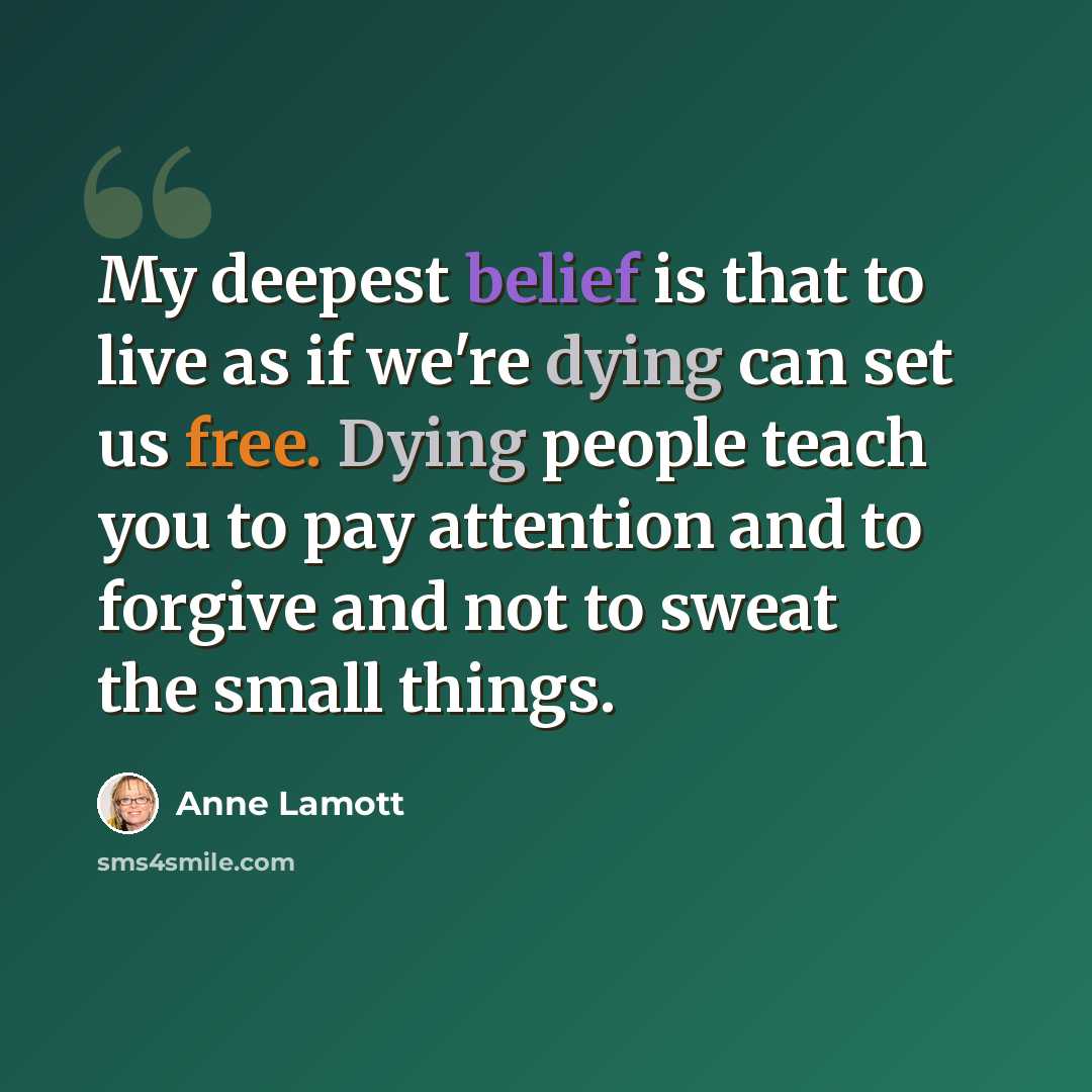 “My deepest belief is that to live as if we're dying can set us free. Dying people teach you to pay attention and to forgive and not to sweat the small things.” quote by Anne Lamott