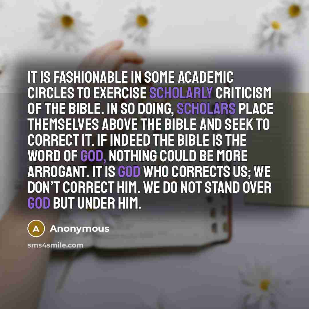 “It is fashionable in some academic circles to exercise scholarly criticism of the Bible. In so doing, scholars place themselves above the Bible and seek to correct it. If indeed the Bible is the Word of God, nothing could be more arrogant. It is God who corrects us; we don’t correct Him. We do not…” quote by Anonymous